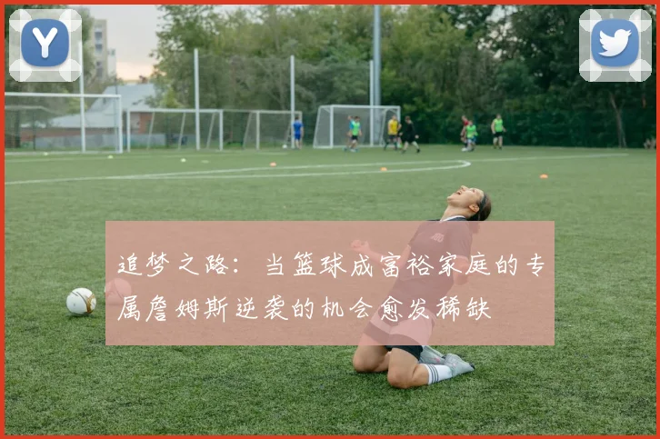追梦之路：当篮球成富裕家庭的专属詹姆斯逆袭的机会愈发稀缺