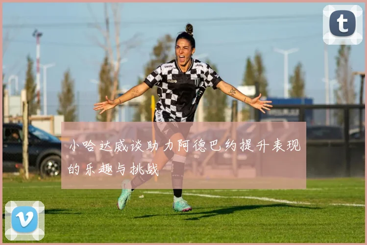 小哈达威谈助力阿德巴约提升表现的乐趣与挑战