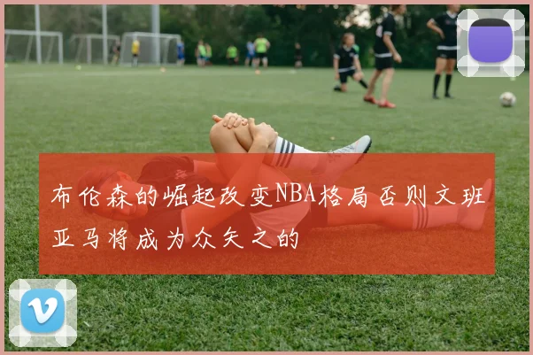 布伦森的崛起改变NBA格局否则文班亚马将成为众矢之的