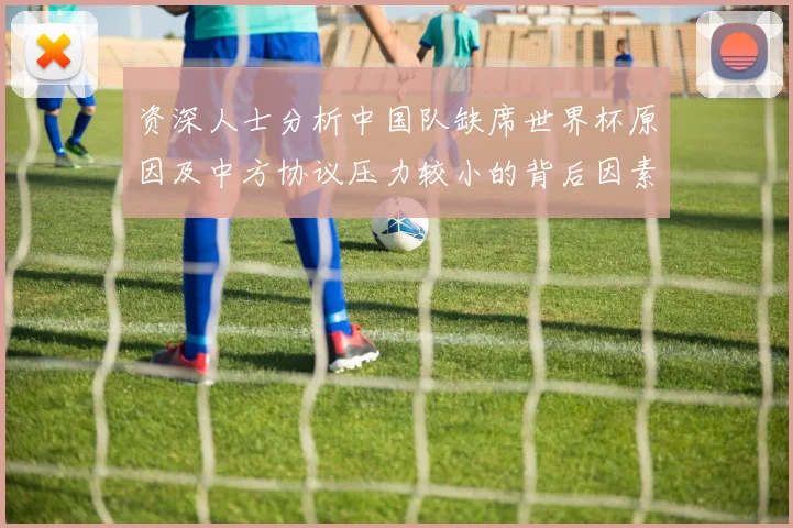 资深人士分析中国队缺席世界杯原因及中方协议压力较小的背后因素