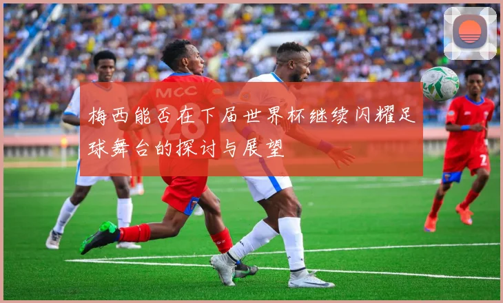 梅西能否在下届世界杯继续闪耀足球舞台的探讨与展望