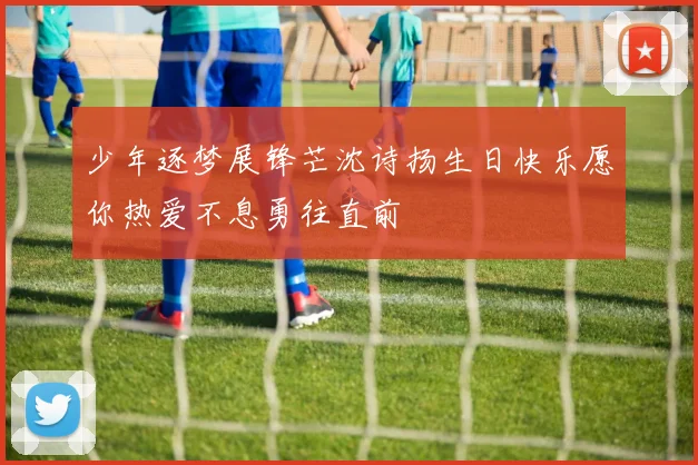 少年逐梦展锋芒沈诗扬生日快乐愿你热爱不息勇往直前