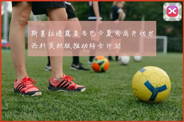 斯基拉透露查洛巴今夏或离开切尔西科莫积极推动转会计划