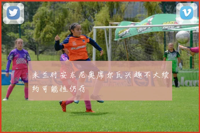 米兰对安东尼奥席尔瓦兴趣不大续约可能性仍存