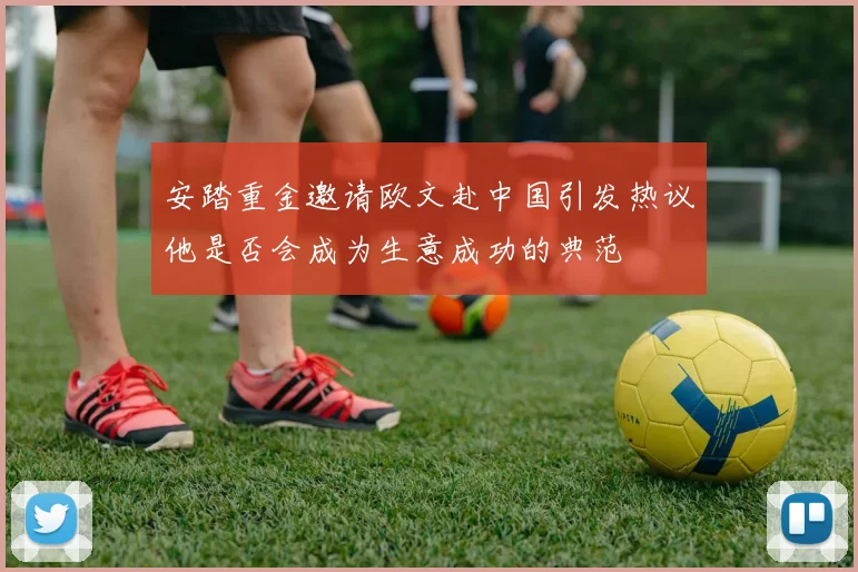 安踏重金邀请欧文赴中国引发热议他是否会成为生意成功的典范