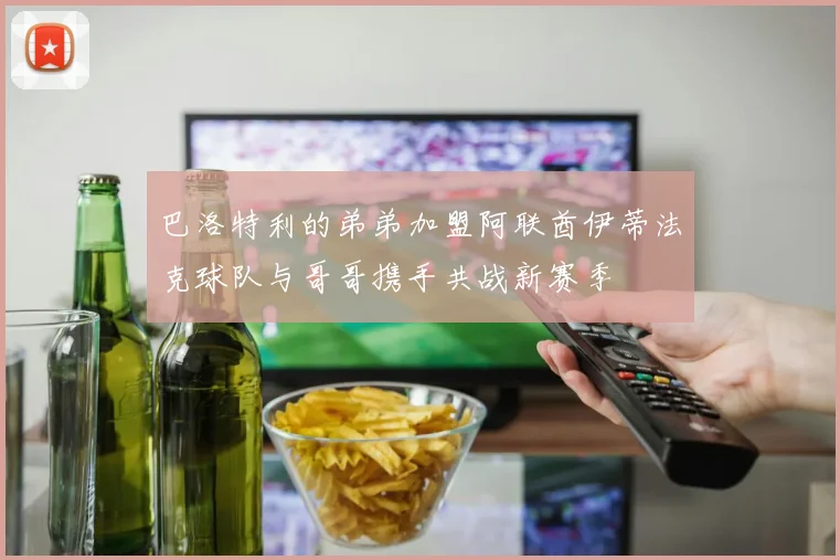 巴洛特利的弟弟加盟阿联酋伊蒂法克球队与哥哥携手共战新赛季