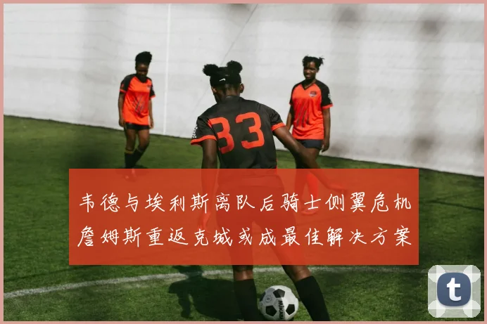 韦德与埃利斯离队后骑士侧翼危机詹姆斯重返克城或成最佳解决方案