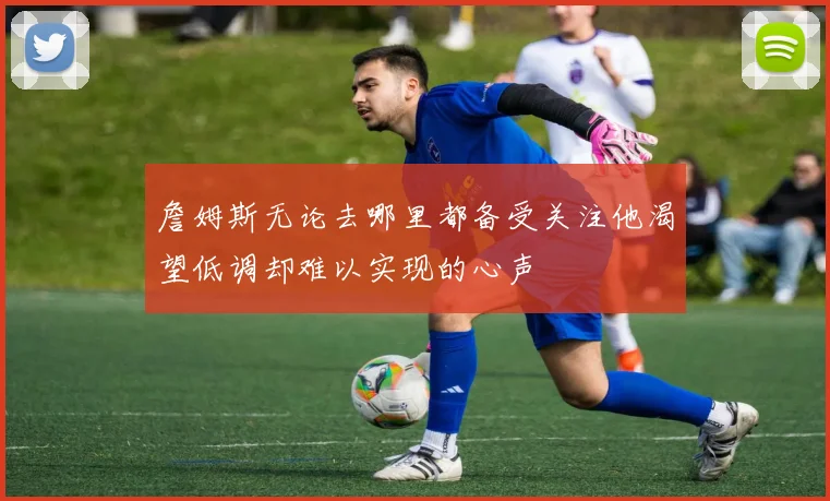 詹姆斯无论去哪里都备受关注他渴望低调却难以实现的心声