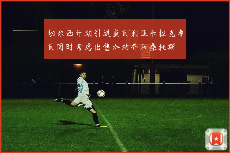 切尔西计划引进查瓦利亚和拉克鲁瓦同时考虑出售加纳乔和桑托斯
