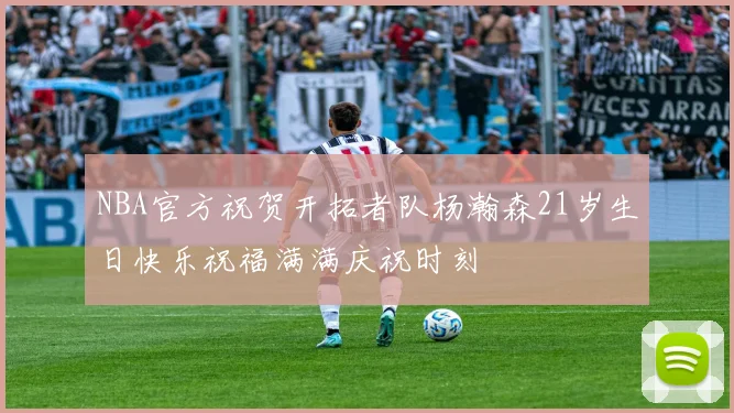 NBA官方祝贺开拓者队杨瀚森21岁生日快乐祝福满满庆祝时刻