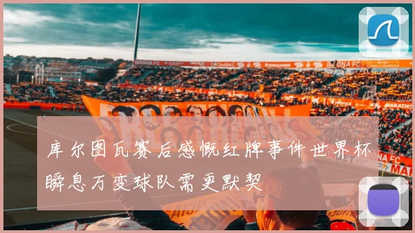 库尔图瓦赛后感慨红牌事件世界杯瞬息万变球队需更默契