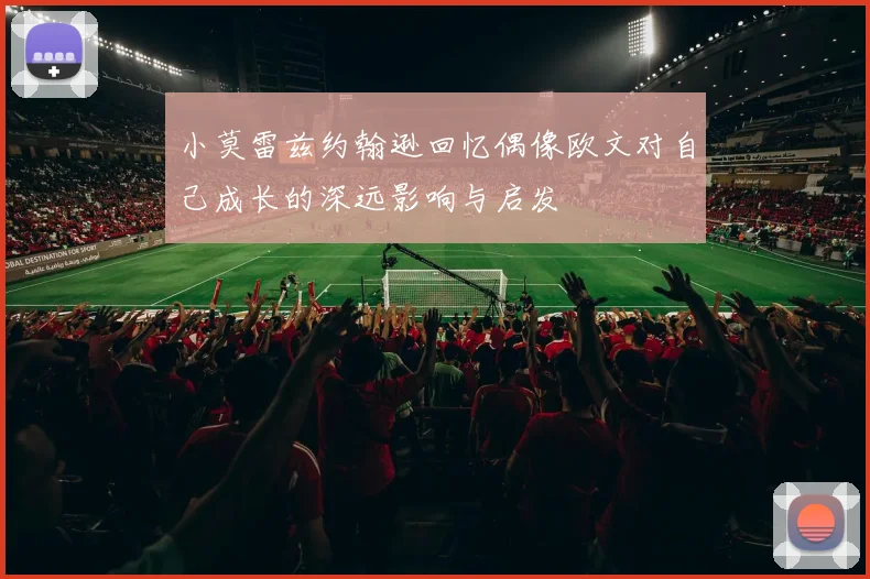 小莫雷兹约翰逊回忆偶像欧文对自己成长的深远影响与启发