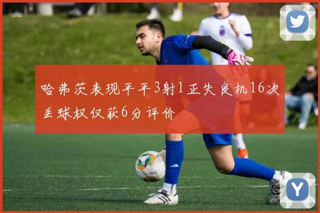 哈弗茨表现平平3射1正失良机16次丢球权仅获6分评价