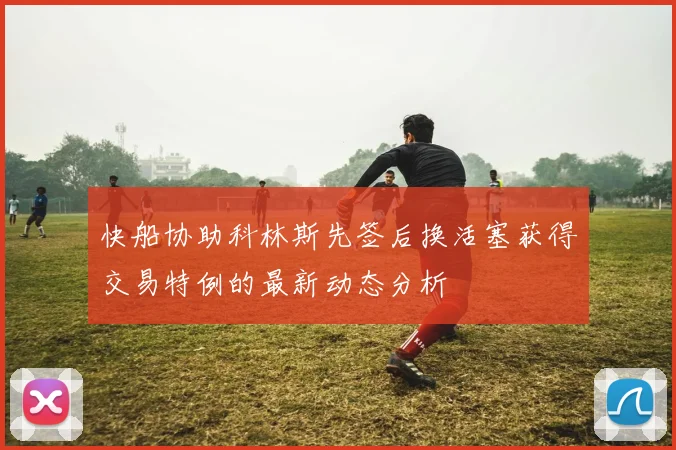 快船协助科林斯先签后换活塞获得交易特例的最新动态分析