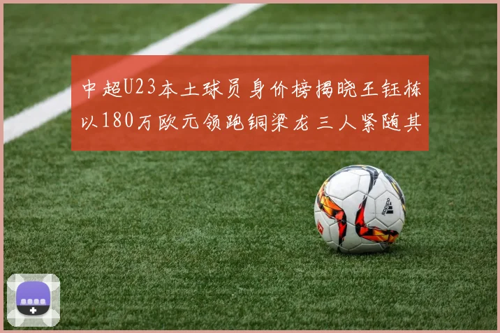 中超U23本土球员身价榜揭晓王钰栋以180万欧元领跑铜梁龙三人紧随其后