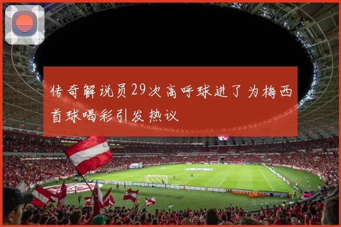 传奇解说员29次高呼球进了为梅西首球喝彩引发热议
