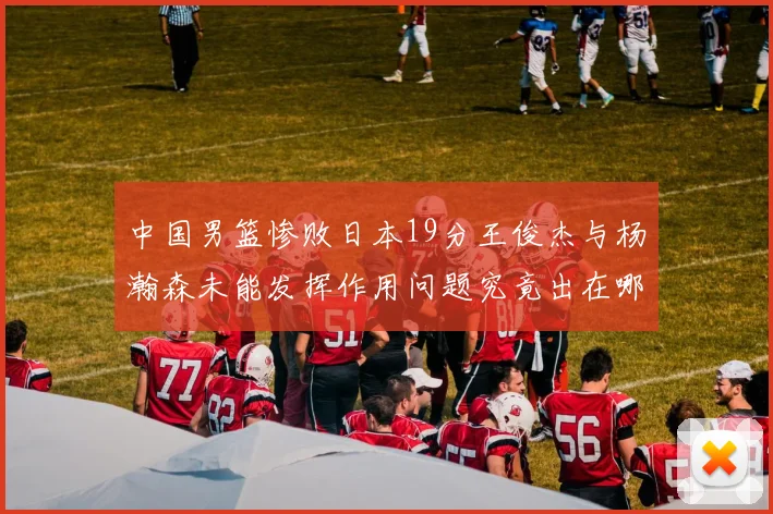 中国男篮惨败日本19分王俊杰与杨瀚森未能发挥作用问题究竟出在哪儿